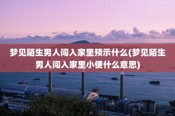梦见陌生男人闯入家里预示什么(梦见陌生男人闯入家里小便什么意思)