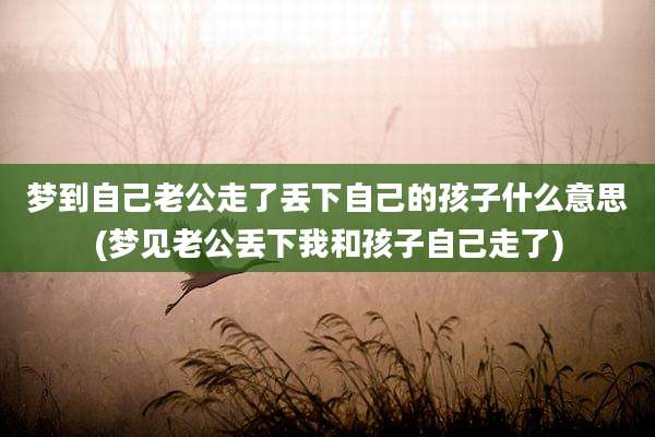 梦到自己老公走了丢下自己的孩子什么意思(梦见老公丢下我和孩子自己走了)