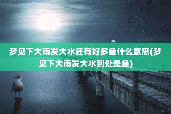 梦见下大雨发大水还有好多鱼什么意思(梦见下大雨发大水到处是鱼)