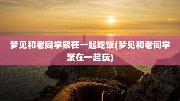 梦见和老同学聚在一起吃饭(梦见和老同学聚在一起玩)