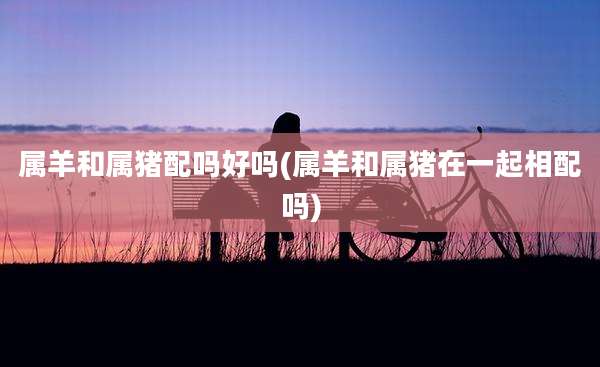 属羊和属猪配吗好吗(属羊和属猪在一起相配吗)