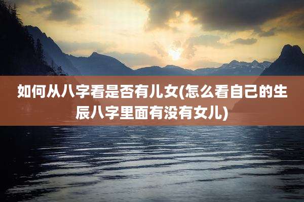 如何从八字看是否有儿女(怎么看自己的生辰八字里面有没有女儿)