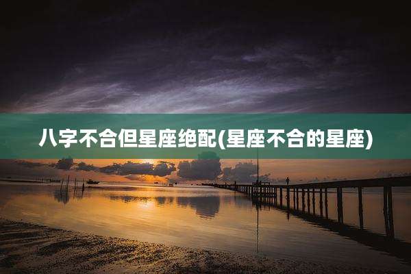 八字不合但星座绝配(星座不合的星座)