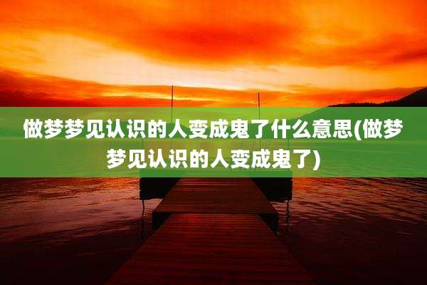 做梦梦见认识的人变成鬼了什么意思(做梦梦见认识的人变成鬼了)