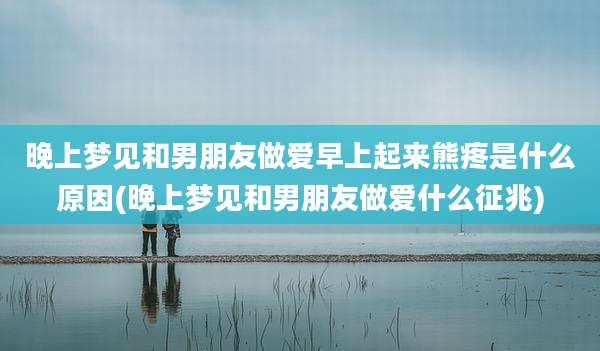 晚上梦见和男朋友***早上起来熊疼是什么原因(晚上梦见和男朋友***什么征兆)