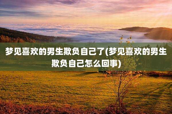 梦见喜欢的男生欺负自己了(梦见喜欢的男生欺负自己怎么回事)