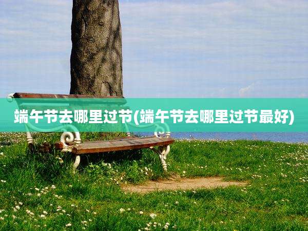 端午节去哪里过节(端午节去哪里过节最好)