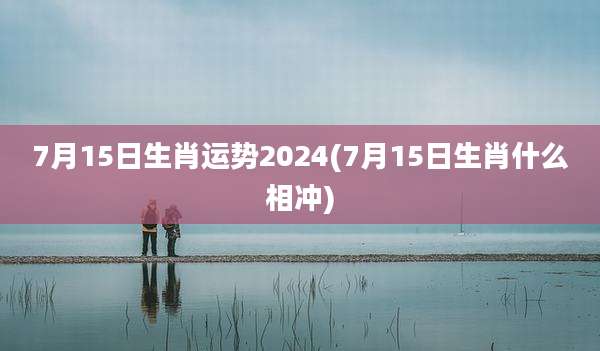 7月15日生肖运势2024(7月15日生肖什么相冲)