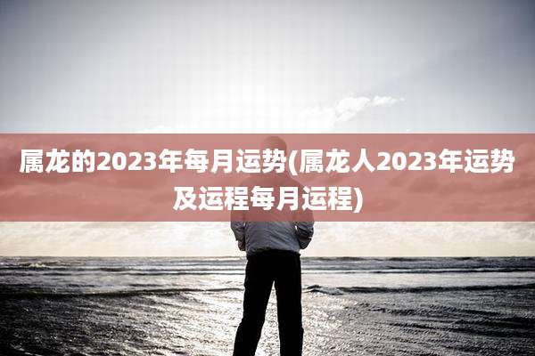 属龙的2023年每月运势(属龙人2023年运势及运程每月运程)