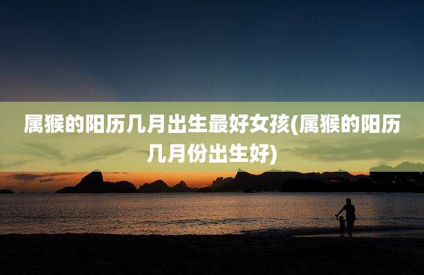 属猴的阳历几月出生最好女孩(属猴的阳历几月份出生好)