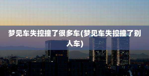 梦见车失控撞了很多车(梦见车失控撞了别人车)