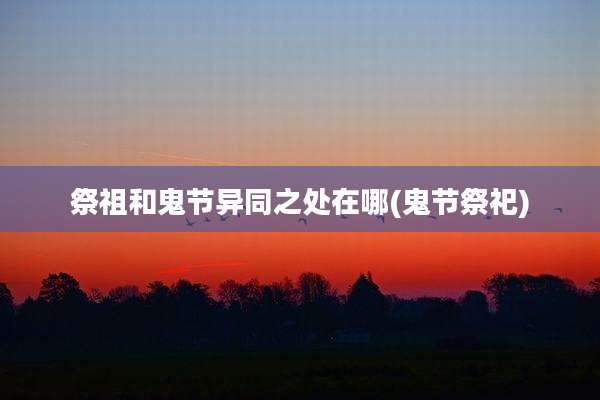 祭祖和鬼节异同之处在哪(鬼节祭祀)