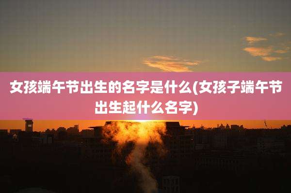 女孩端午节出生的名字是什么(女孩子端午节出生起什么名字)