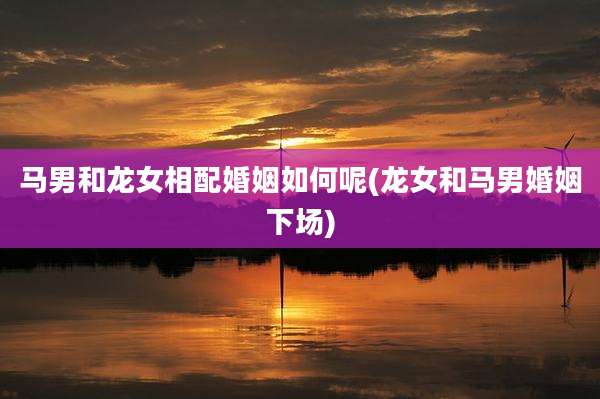 马男和龙女相配婚姻如何呢(龙女和马男婚姻下场)