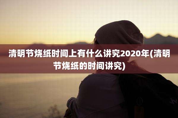清明节烧纸时间上有什么讲究2020年(清明节烧纸的时间讲究)