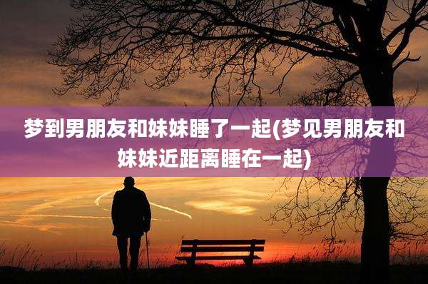梦到男朋友和妹妹睡了一起(梦见男朋友和妹妹近距离睡在一起)