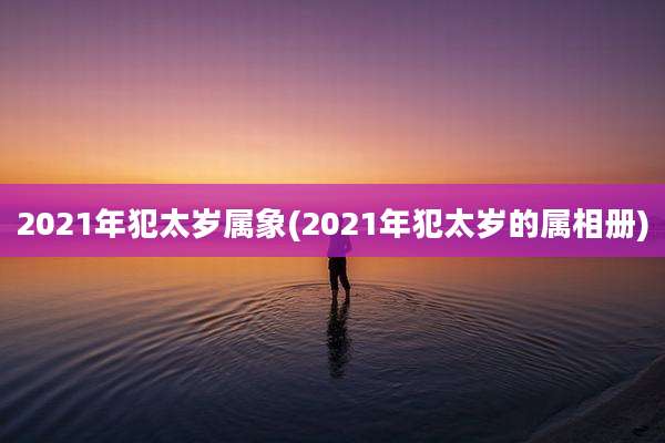 2021年犯太岁属象(2021年犯太岁的属相册)
