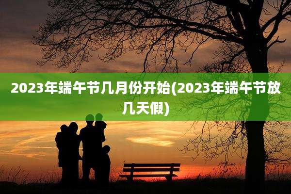 2023年端午节几月份开始(2023年端午节放几天假)