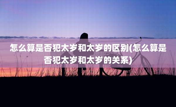 怎么算是否犯太岁和太岁的区别(怎么算是否犯太岁和太岁的关系)