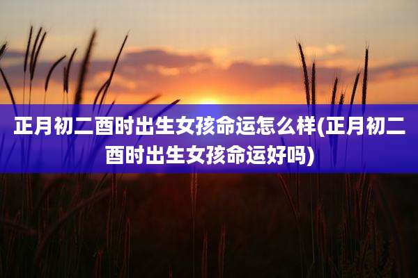正月初二酉时出生女孩命运怎么样(正月初二酉时出生女孩命运好吗)