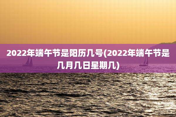 2022年端午节是阳历几号(2022年端午节是几月几日星期几)