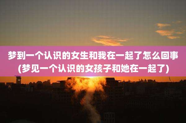 梦到一个认识的女生和我在一起了怎么回事(梦见一个认识的女孩子和她在一起了)