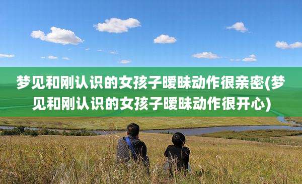 梦见和刚认识的女孩子暧昧动作很亲密(梦见和刚认识的女孩子暧昧动作很开心)