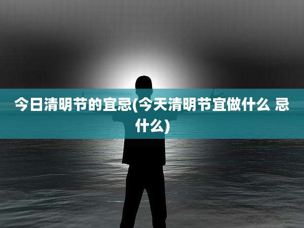 今日清明节的宜忌(今天清明节宜做什么 忌什么)