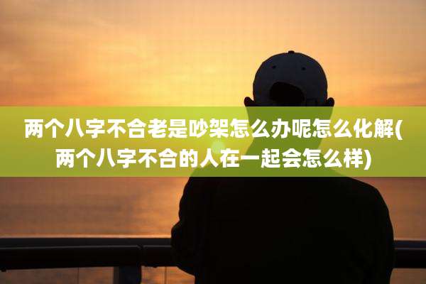 两个八字不合老是吵架怎么办呢怎么化解(两个八字不合的人在一起会怎么样)