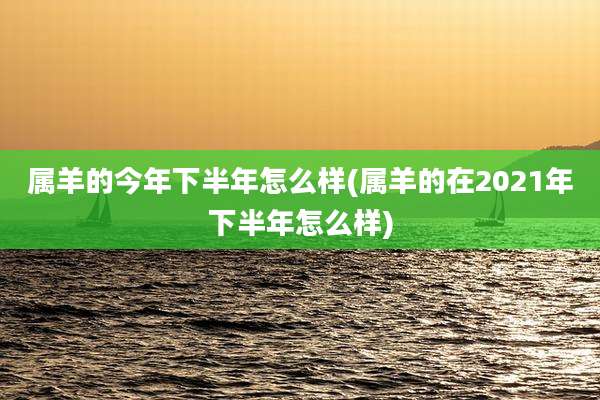 属羊的今年下半年怎么样(属羊的在2021年下半年怎么样)