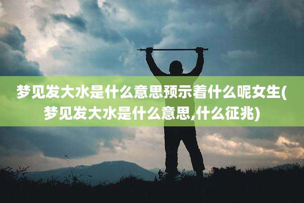梦见发大水是什么意思预示着什么呢女生(梦见发大水是什么意思,什么征兆)
