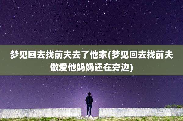 梦见回去找前夫去了他家(梦见回去找前夫***他妈妈还在旁边)