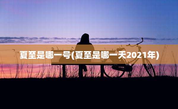 夏至是哪一号(夏至是哪一天2021年)