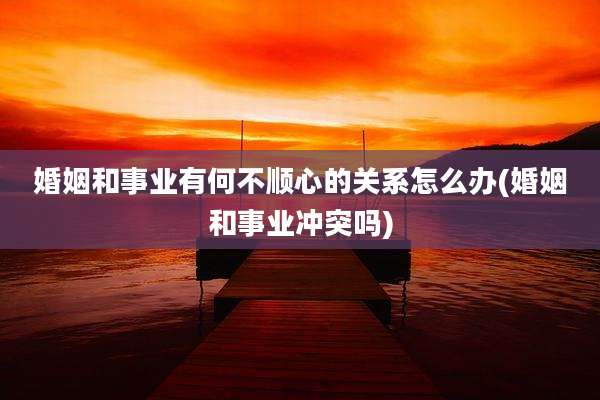 婚姻和事业有何不顺心的关系怎么办(婚姻和事业冲突吗)