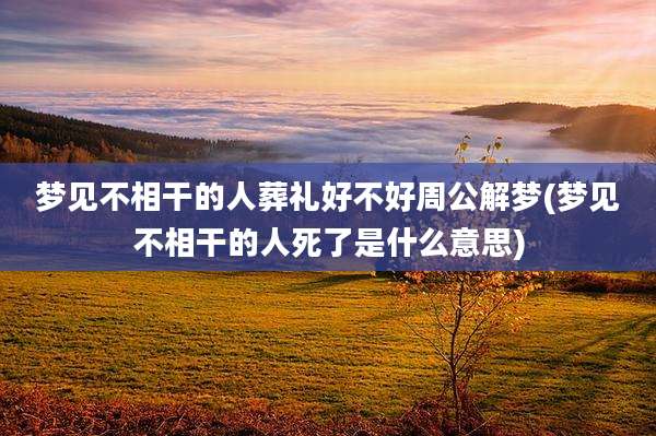 梦见不相干的人葬礼好不好周公解梦(梦见不相干的人死了是什么意思)