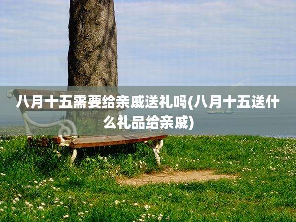 八月十五需要给亲戚送礼吗(八月十五送什么礼品给亲戚)