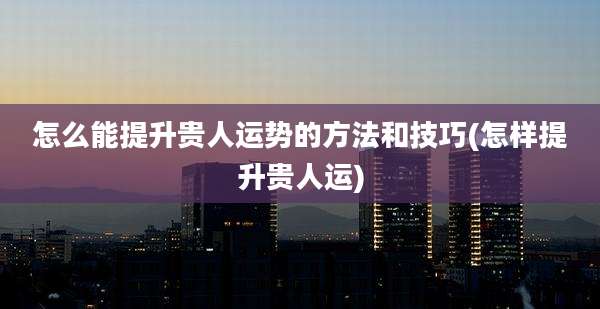 怎么能提升贵人运势的方法和技巧(怎样提升贵人运)