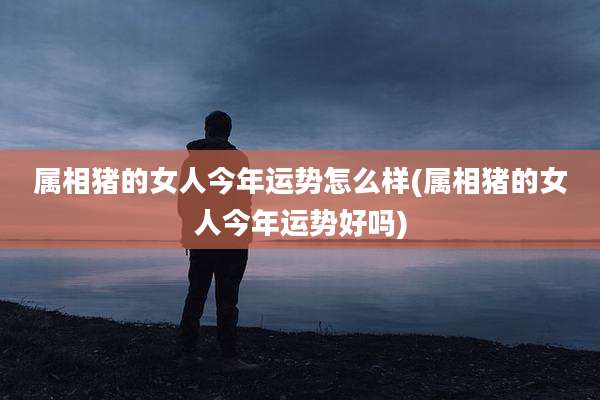 属相猪的女人今年运势怎么样(属相猪的女人今年运势好吗)