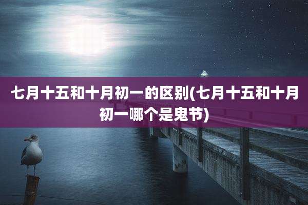 七月十五和十月初一的区别(七月十五和十月初一哪个是鬼节)