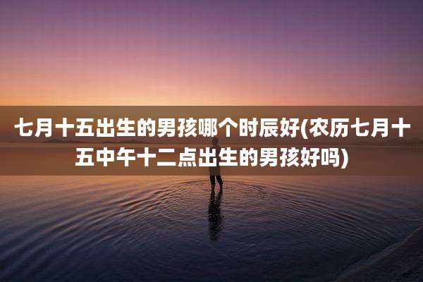 七月十五出生的男孩哪个时辰好(农历七月十五中午十二点出生的男孩好吗)
