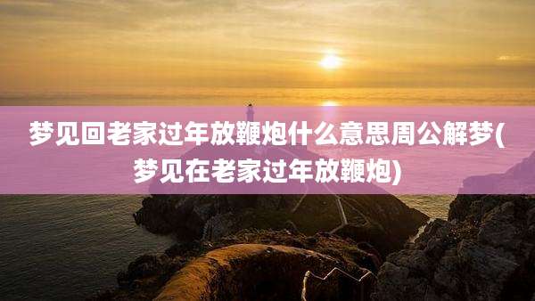 梦见回老家过年放鞭炮什么意思周公解梦(梦见在老家过年放鞭炮)