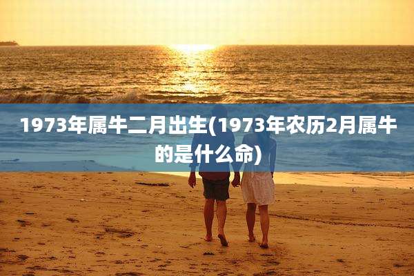 1973年属牛二月出生(1973年农历2月属牛的是什么命)