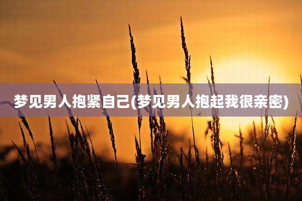 梦见男人抱紧自己(梦见男人抱起我很亲密)