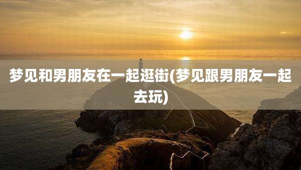 梦见和男朋友在一起逛街(梦见跟男朋友一起去玩)