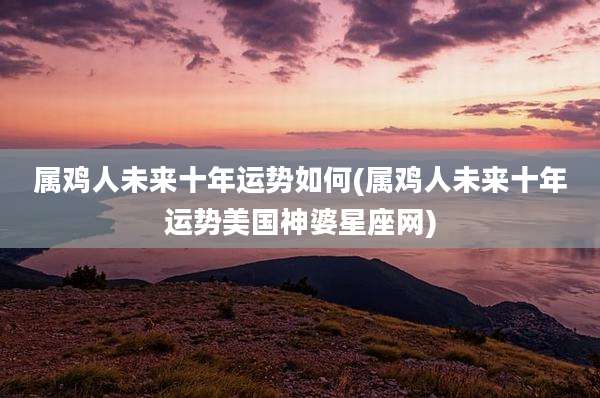 属鸡人未来十年运势如何(属鸡人未来十年运势美国神婆星座网)