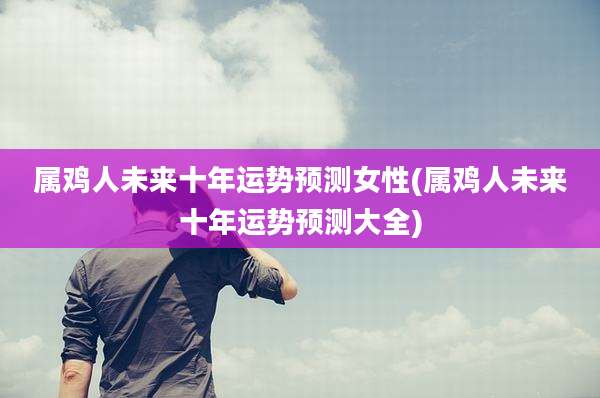 属鸡人未来十年运势预测女性(属鸡人未来十年运势预测大全)