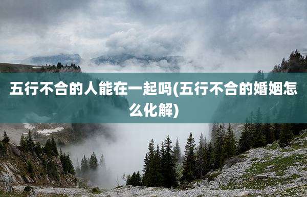 五行不合的人能在一起吗(五行不合的婚姻怎么化解)