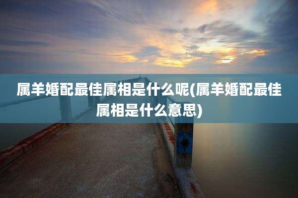 属羊婚配最佳属相是什么呢(属羊婚配最佳属相是什么意思)
