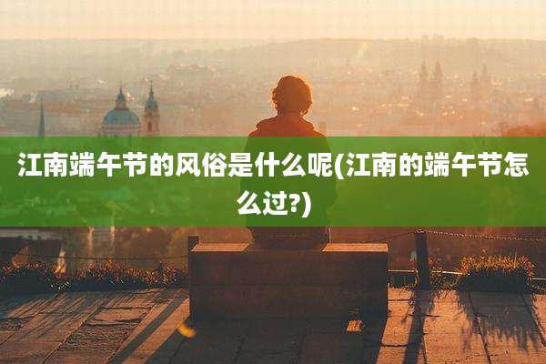 江南端午节的风俗是什么呢(江南的端午节怎么过?)
