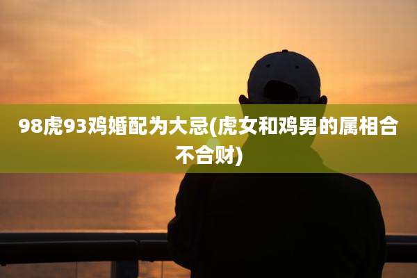 98虎93鸡婚配为大忌(虎女和鸡男的属相合不合财)